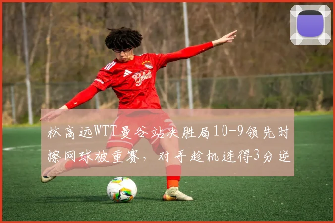 林高远WTT曼谷站决胜局10-9领先时擦网球被重赛，对手趁机连得3分逆转