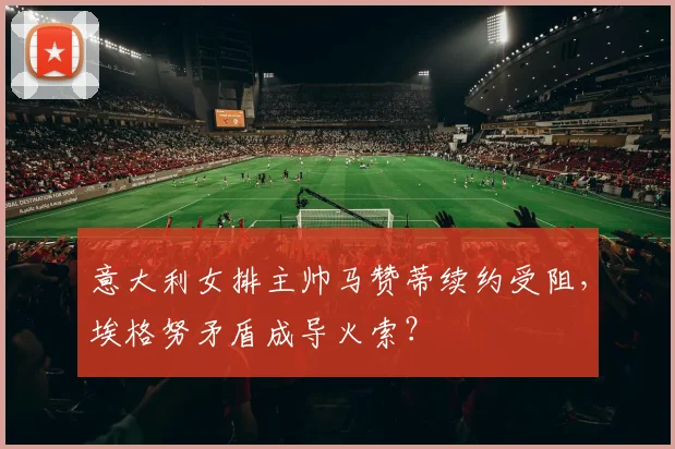 意大利女排主帅马赞蒂续约受阻，埃格努矛盾成导火索？