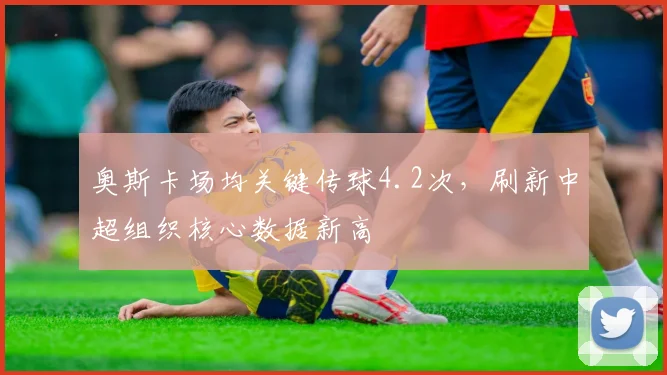 奥斯卡场均关键传球4.2次，刷新中超组织核心数据新高