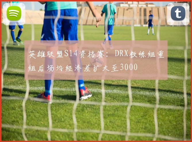 英雄联盟S14资格赛：DRX教练组重组后场均经济差扩大至3000