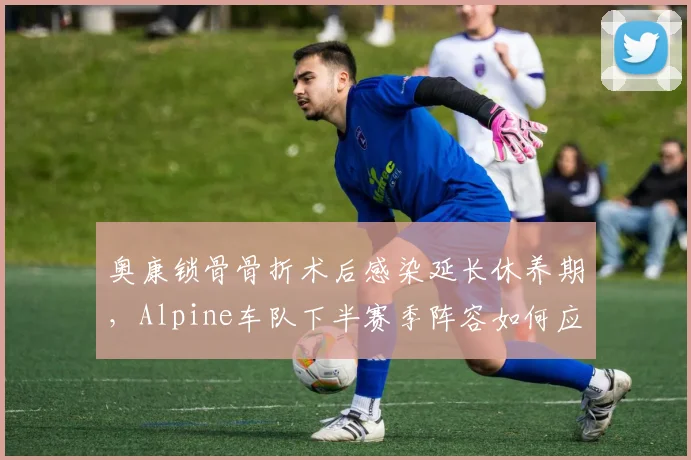 奥康锁骨骨折术后感染延长休养期，Alpine车队下半赛季阵容如何应对？