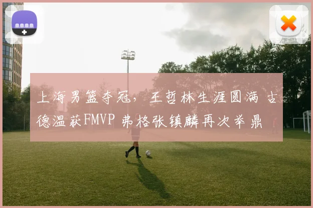 上海男篮夺冠，王哲林生涯圆满 古德温获FMVP 弗格张镇麟再次举鼎