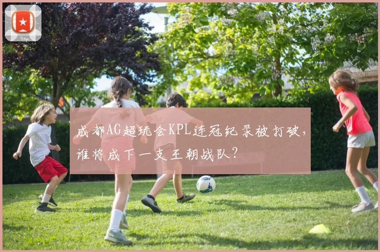成都AG超玩会KPL连冠纪录被打破，谁将成下一支王朝战队？